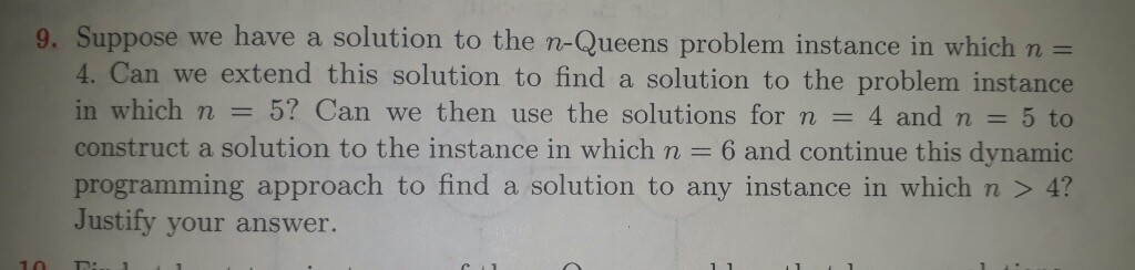 9. Suppose we have a solution to the n-Queens problem instance in which n 4. Can we extend this solution to find a solution to the problem instance in which n 5? Can we then use the solutions for n 4 and n 5 to construct a solution to the instance in which n 6 and continue this dynamic programming approach to find a solution to any instance in which n 4? Justify your answer.