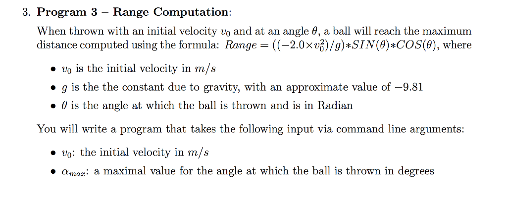 3. Program 3 - Range Computation When thrown with an initial velocity vo and at an angle θ, a ball will reach the maximum distance computed using the formula: Range=((-2.0×v )/g)*SIN(θ)*COS(8), where ·vo is the initial velocity in m/s ·g is the the constant due to gravity, with an approximate value of-9.81 · θ is the angle at which the ball is thrown and is in Radian You will write a program that takes the following input via command line arguments: ·vo: the initial velocity in m/s ·Amaz: a maximal value for the angle at which the ball is thrown in degrees