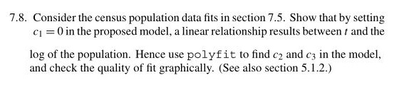 7.8. Consider the census population data fits in section 7.5. Show that by setting c1 0 in the proposed model, a linear relationship results between t and the log of the population. Hence use polyfit to find c and c in the model and check the quality of fit graphically. (See also section 5.1.2.)