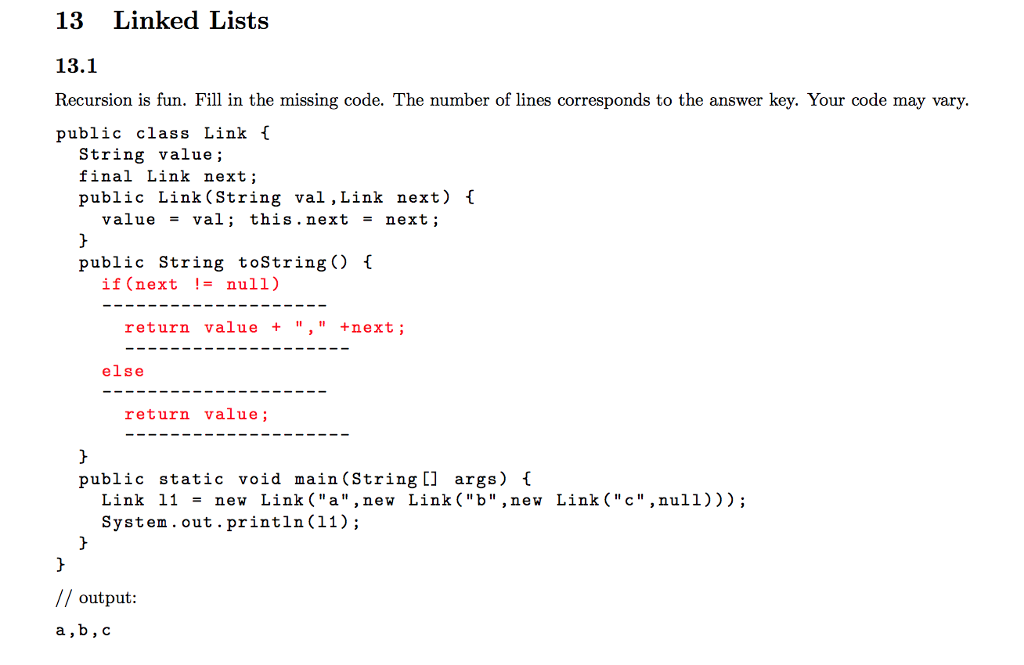 13 Linked Lists 13.1 Recursion is fun. Fill in the missing code. The number of lines corresponds to the answer key. Your code may vary public class Link [ String value; final Link next; public Link(String val ,Link next) [ value - val; this. next - next; public String toString) 1 if (next != null) return value + ,+next; else return value; public static void main (String [] args) t Link 11 - new Link(a , new Link (b ,new Link(c,null))) System . out.println(11); // output a,b, c