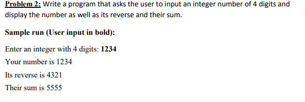 Problem 2: Write a program that asks the user to input an integer number of 4 digits and display the number as well as its reverse and their sum Sample run User input in bold): Enter an integer with 4 digits: 1234 Your number is 1234 Its reverse is 4321 Their sum is 5555