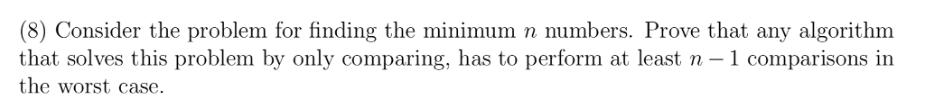 (8) Consider the problem for finding the minimum n numbers. Prove that any algorithm that solves this problem by only comparing, has to perform at least n -1 comparisons in the worst case.