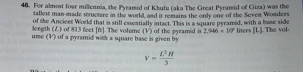 48. For almost four millennia, the Pyramid of Khufu (aka The Great Pyramid of Giza) was the tallest man-made structure in the world, and it remains the only one of the Seven Wonders of the Ancient World that is still essentially intact. This is a square pyramid, with a base side length (L) of 813 feet [ft]. The volume (V) of the pyramid is 2.946 x 10 liters [LJ. The vol- ume (V) of a pyramid with a square base is given by V=