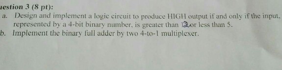 estion 3 (8 pt): ly if the input represented by a 4-bit binary number, is greater than or less than 5 b. Implement the binary full adder by two 4-to-1 multiplexer.