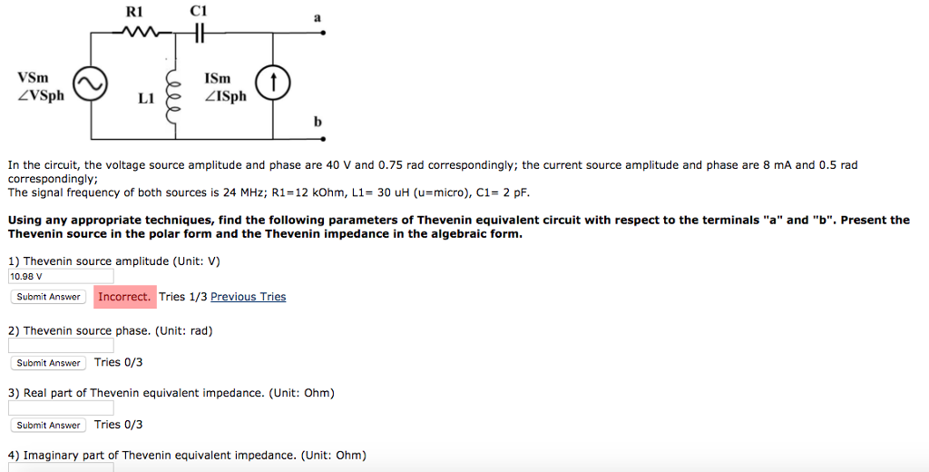 R C ?Sm ZISph ZVSph LI In the circuit, the voltage source amplitude and phase are 40 V and 0.75 rad correspondingly; the current source amplitude and phase are 8 mA and 0.5 rad correspondingly; The signal frequency of both sources is 24 MHz; R1-12 kOhm, L1-30 uH (u-micro), C1- 2 pF. Using any appropriate techniques, find the following parameters of Thevenin equivalent circuit with respect to the terminals a and b. Present the Thevenin source in the polar form and the Thevenin impedance in the algebraic form. 1) Thevenin source amplitude (Unit: V) 10.98 v Submit Answer Incorrect. Tries 1/3 Previous Tries 2) Thevenin source phase. (Unit: rad) Submit Answer Tries 0/3 3) Real part of Thevenin equivalent impedance. (Unit: Ohm) Submit Answer Tries 0/3 4) Imaginary part of Thevenin equivalent impedance. (Unit: Ohm)