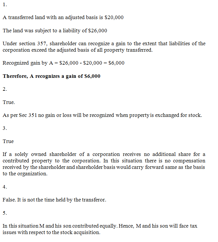 A transferred land with an adjusted basis is S20,000 The land was subject to a liability of $26,000 Under section 357, shareholder can recognize a gain to the extent that liabilities of the corporation exceed the adjusted basis of all property transferred Recognized gain by A -S26,000 $20,000 S6,000 Therefore, A recognizes a gain of S6,000 True. As per Sec 351 no gain or loss will be recognized when property is exchanged for stock. 3. True If a solely owned shareholder of a corporation receives no additional share for a contributed property to the corporation. In this situation there is no compensation received by the shareholder and shareholder basis would carry forward same as the basis to the organization 4. False. It is not the time held by the transferor 5. In this situation M and his son contributed equally. Hence, M and his son will face tax issues with respect to the stock acquisition.