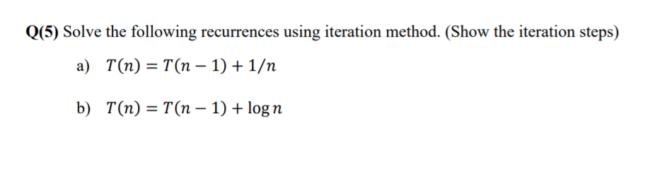 0(5) Solve the following recurrences using iteration method. (Show the iteration steps) a) T(n) = T(n-1) + 1/n b) T(n) T(n-1) + log n