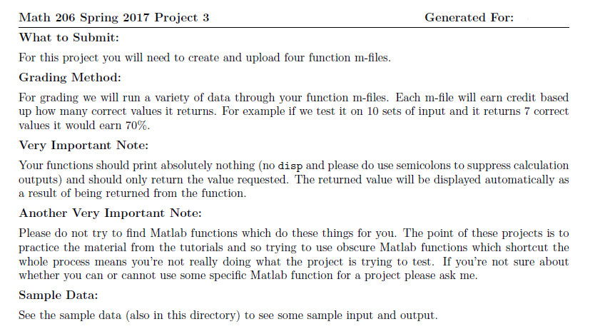 Generated For: Math 206 Spring 2017 Project 3 What to Submit: For this project you will need to create and upload four function m-files. Grading Method: For grading we will run a variety of data through your function m-fles. Each m-fle will earn credit based up how many correct values it returns. For example if we test it on 10 sets of input and it returns 7 correct values it would earn 70%. Very Important Note: Your functions should print absolutely nothing (no disp and please do use semicolons to suppress calculation outputs) and should only return the value requested. The returned value will be displayed automatically as a result of being returned from the function. Another Very Important Note: Please do not try to find Matlab functions which do these things for you. The point of these projects is to practice the material from the tutorials and so trying to use obscure Matlab functions which shortcut the whole process means youre not really doing what the project is trying to test. If youre not sure about whether you can or cannot use some specific Matlab function for a project please ask me. Sample Data: See the sample data (also in this directory) to see some sample input and output.