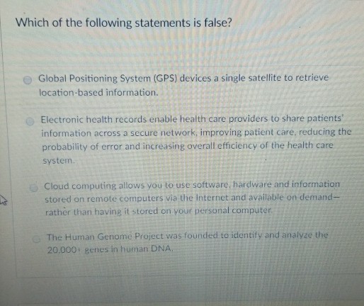 Which of the following statements is false? O Global Positioning System (GPS) devices a single satellite to retrieve location-based information Electronic health records enable health care providers to share patients information across a secure network, improving patient care, reducing the probability of error and increasing overall efficiency of the health care system Cloud computing allows you to use software, hardware and information stored on remote computers via the Internet and available on demand- rather than having it stored on your personal computer The Human Genomé Project was founded to identify and analyze the 20,000 genes in human DNA