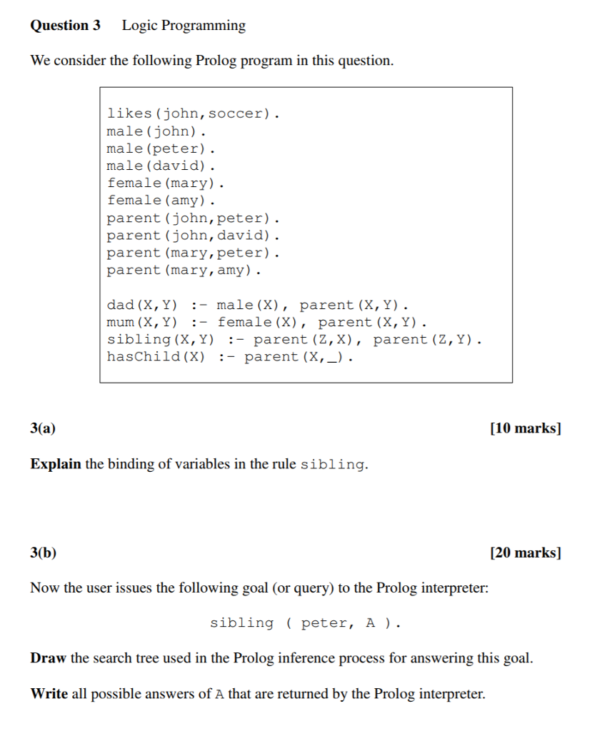 Question 3 Logic Programming We consider the following Prolog program in this question likes (john, soccer). male (john). male (peter). male (david) . female (mary) female (amy) . parent (john, peter). parent (john, david) parent (mary,peter). parent (mary,amy) . dad (X, Y) :- male (X), parent (X, Y) mum (X, Y)- sibling (X,Y) :- parent (Z, X), parent (Z,Y) . hasChild (X) :- parent (X,_) :- female (X), paren t (X, Y) 3(a) [10 marks] Explain the binding of variables in the rule sibling 3(b) [20 marks] Now the user issues the following goal (or query) to the Prolog interpreter: sibling peter, A ) . Draw the search tree used in the Prolog inference process for answering this goal Write all possible answers of A that are returned by the Prolog interpreter.