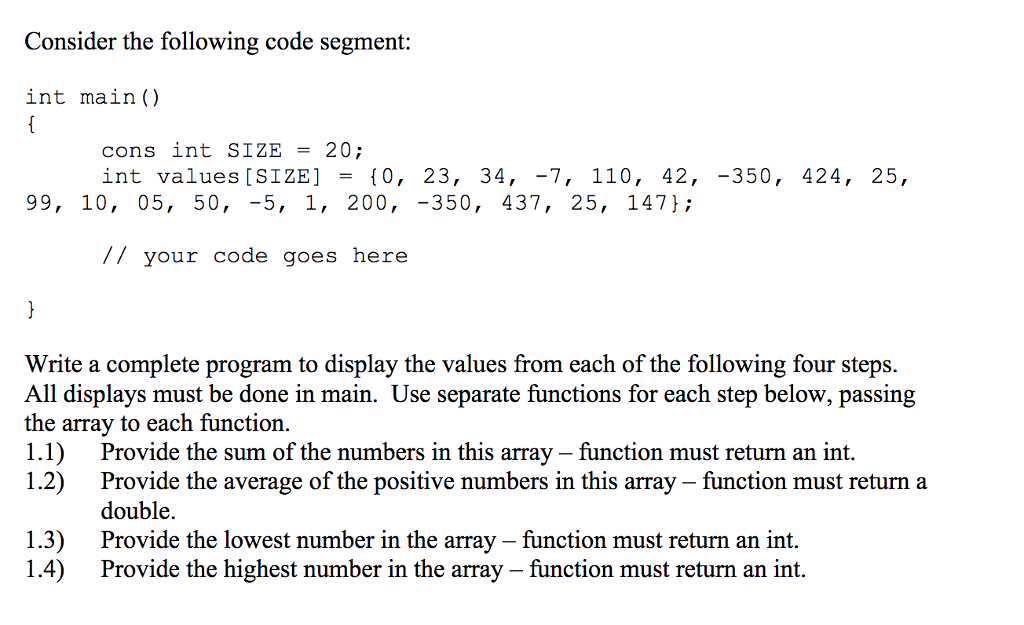 Consider the following code segment: int main() cons int SIZE -20; int values [SIZE] - f0, 23, 34, -7, 110, 42,-350, 424, 25, 99, 10, 05, 50, -5, 1, 200, -350, 437, 25, 147}; // your code goes here Write a complete program to display the values from each of the following four steps All displays must be done in main. Use separate functions for each step below, passing the array to each function. 1.1) Provide the sum of the numbers in this array - function must return an int. 1.2) Provide the average of the positive numbers in this array - function must return a double. 1.3)Provide the lowest number in the array -function must return an int. 1.4) Provide the highest number in the array - function must return an int.