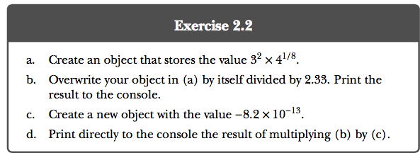 Exercise 2.2 Create an object that stores the value 32 × 41 /8 a. b. Overwrite your object in (a) by itself divided by 2.33. Print the result to the console. c. Create a new object with the value -8.2x 10-13. d. Print directly to the console the result of multiplying (b) by (c).