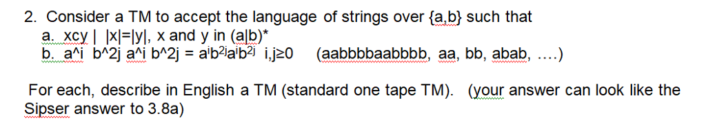 2. Consider a TM to accept the language of strings over fa,bj such that a.. Xcy 1 1??yl, x and y in (alb) (your answer can look like the For each, describe in English a TM (standard one tape TM). Sipser answer to 3.8a)