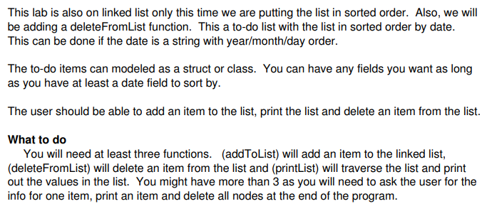 This lab is also on linked list only this time we are putting the list in sorted order. Also, we will This can be done if the date is a string with year/month/day order. The to-do items can modeled as a struct or class. You can have any fields you want as long as you have at least a date field to sort by The user should be able to add an item to the list, print the list and delete an item from the list. What to do You will need at least three functions. (addToList) will add an item to the linked list, (deleteFromList) will delete an item from the list and (printList) will traverse the list and print out the values in the list. You might have more than 3 as you will need to ask the user for the info for one item, print an item and delete all nodes at the end of the program.