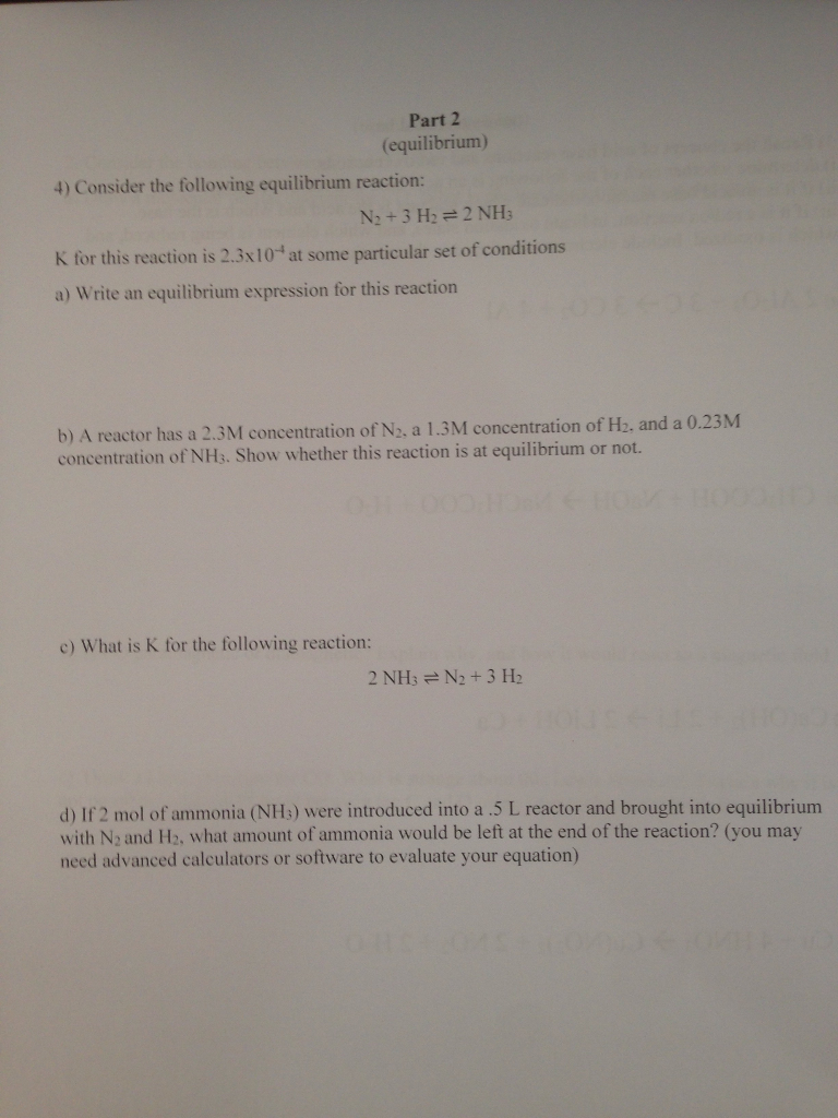 Part 2 (equilibrium) 4) Consider the following equilibrium reaction N2 +3 H22 NH for this reaction is 2.3x10- at some particular set of conditions a) Write an equilibrium expression for this reaction b) A reactor has a 2.3M concentration of N2, a 1.3M concentration of NH3. Show whether this reaction is at equilibrium or not. concentration of H2. and a 0.23M c) What is K for the following reaction: d) If 2 mol of ammonia (NHs) were introduced into a .5 L reactor and brought into equilibrium with N2 and H2, what amount of ammonia would be left at the end of the reaction? (you may need advanced calculators or software to evaluate your equation)