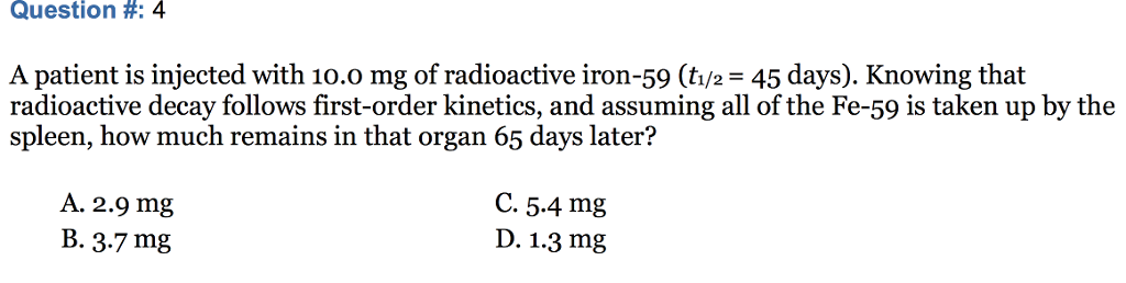 Question #: 4 A patient is injected with 10.0 mg of radioactive iron-59 (ti/2 45 days). Knowing that radioactive decay follows first-order kinetics, and assuming all of the Fe-59 is taken up by the spleen, how much remains in that organ 65 days later? A. 2.9 mg B. 3.7 mg C. 5.4 mg D. 1.3 mg