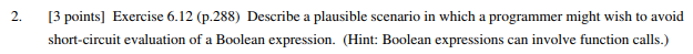 2. 3 points] Exercise 6.12 (p.288) Describe a plausible scenario in which a programmer might wish to avoid short-circuit evaluation of a Boolean expression. (Hint: Boolean expressions can involve function calls.)