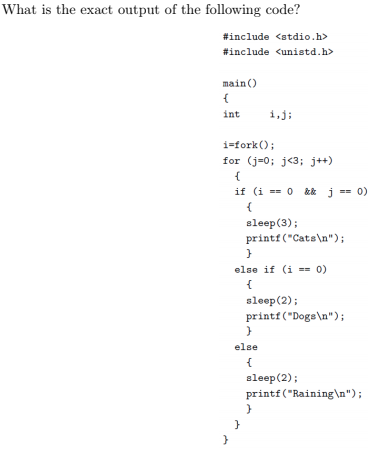 What is the exact output of the following code? #include <stdio.h> #include <unistd.h> main) int i,j; i=fork() ; for (j-0; j<3:j+) sleep (3); printf (Catsn) else if (i0) sleep (2) printf Dogsn) else leep(2) printf Rainingn)