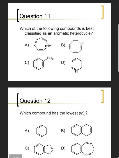 Question 11 Which of the following compounds is best classified as an aromatic heterocycle? A) NH B) NH C) D) Question 12 Which compound has the lowest pKa?