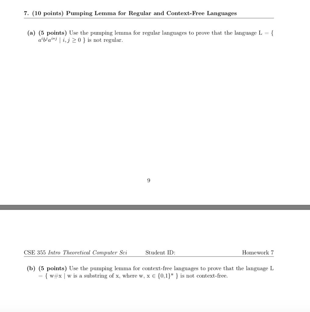 7. (10 points) Pumping Lemma for Regular and Context-Free Languages (a) (5 points) Use the pumping lemma for regular languages to prove that the language L a ba i,j20is not regular. 9 CSE 355 Intro Theoretical Computer Sci Student ID Homework 7 (b) (5 points) Use the pumping lemma for context-free languages to prove that the language L { w#x I w is a substring of x, where w, x {0,1 } * } is not context-free.