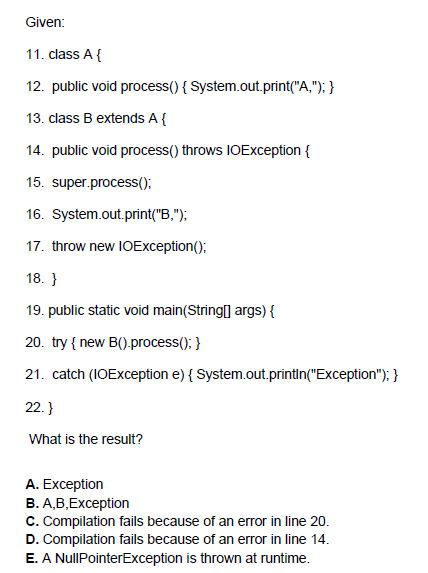 Given 11. class A 12. public void process System.out.print(A,): 13. class B extends A 14. public void process() throws IOException 15. super.process0: 16. System.out.print(В.); 17. throw new IOException(): 18. 19. public static void main(StringI args) ( 20. try t new BO processo:) 21. catch (IOException e) System.out.printin(Exception):y 22.) What is the result? A. Exception B. A,B,Exception C. Compilation fails because of an error in line 20 D. Compilation fails because of an error in line 14. E. A NullPointerException is thrown at runtime.