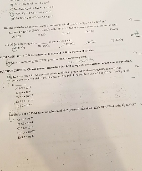 B) NaHS, Kb of HS18 10-7 C) NaOAc, Ka of HOAc= 1.8 x 10-5 0 KCN, Ka of HCN = 4.0 x 10-10 BNaC1O, Ka of HCIO -32 * 10-5 40) The acid-dissociation constants of sulfurous acid (H2S03) are Kal 1.7 x 10-2 and 40) Ka2 = 6.4 x 10-8 at 25 0 C. Calculate the pH of a 0.163 M aque us solution of sulfurous acid. E) 6.21 A) 4.53 B) 1.93 C 1.28 D) 1.86 41) Of the following acids, not a strong ac 41) A) HNO2 B) HNO3 12SO4 D TiCI E) HCIO4 UEFALSE. Write T if the statement is true and F if the statement is false. 42) 2),n acid containing the COOH group is called a carbo-oxy acid. ULTIPLE CHOICE. Choose the one alternative that best completes the statement or answers the question. 3)HZ is a weak acid. An aqueous solution of HZ is prepared by dissolving 0.020 mol of HZ in 43) sufficient water to yield 1.0 L of solution. The pH of the solution was 4.93 at 25.0 C. The Ka of HZ is A) 9.9 x 10-2 B) 6.9 x 10-9 C) 2.8 × 10-12 D) 14 x 10-10 E) 1.2 x 10-5 The pH of a 0.15 M aqueous solution of NaZ. (the sodium salt of HZ) is 10.7. What is the Ka for HZ?4 A) 6.0 x 10-9 B) 8.9 x 10-4 C) 1.6 x 10-6 D) 1.3 x 10-12 E) 3.3 x 10-8