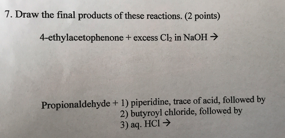 7. Draw the final products of these reactions. (2 points) 4-ethylacetophenone + excess Clk in NaOH Propionaldehyde + 1) piperidine, trace of acid, followed by 2) butyroyl chloride, followed by 3) aq. HCl >