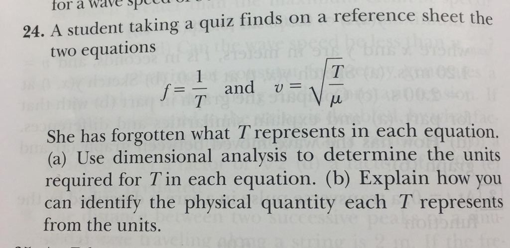 for a Wave spCTU UIU 24. A student taking a quiz finds on a reference sheet the two equations T UN f= T anc She has forgotten what T represents in each equation. (a) Use dimensional analysis to determine the units required for T in each equation. (b) Explain how you can identify the physical quantity each T represents from the units.