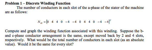 Problem 1 - discrete winding function the number of conductors in each slot of the a-phase of the stator of the machine are as follows: nas-[0 4 4 0-4_4 0 4 4 0-4-4] compute and graph the winding function associated with this winding. suppose the b- and o-phase conductor arrangement is the same, except moved back by 2 and 4 slots, respectively. what would be the total number of conductors in each slot (as an absolute value). would it be the same for every slot?