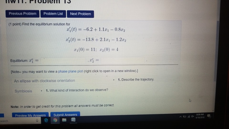 Previous Problem Problem ListNext Problem (1 point) Find the equilibrium solution for (t)6.2+1.11 -0.8r2 ra(t) =-13.8 + 2.1x1-1.22.2 1(0) 11 a2(0)4 Equibrium: ar [Note- you may want to view a phase plane piot (right click to open in a new window)] An ellipse with clockwise orientation 1. Describe the trajectory Symbiosis 1. What kind of interaction do we observe? Note: In order to get credit for this problem all answers must be correct Preview My Answers Submit Answens 838 AM A /18/2018 search
