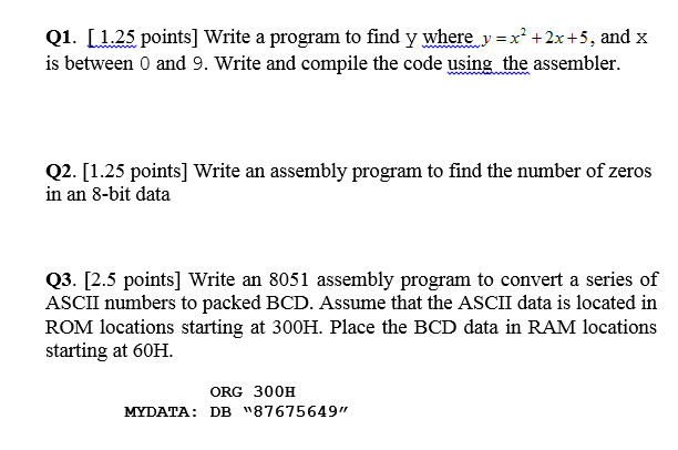 Q1. [ 1.25 points] Write a program to find y where y =x2 +2x+5, and x is between 0 and 9. Write and compile the code using the assembler. Q2. [1.25 points] Write an assembly program to find the number of zeros in an 8-bit data Q3. [2.5 points] Write an 8051 assembly program to convert a series of ASCII numbers to packed BCD. Assume that the ASCII data is located in ROM locations starting at 300H. Place the BCD data in RAM locations starting at 60H. ORG 300H MYDATA: DB 87675649