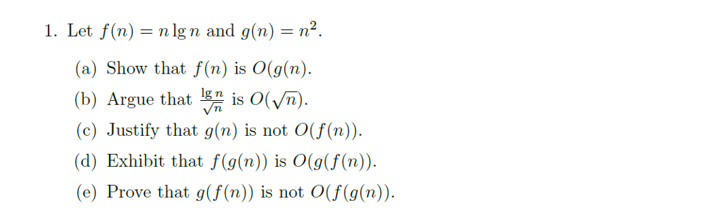 1. Let f(n) = n lg n and g(n)-r? (a) Show that f(n) is O(g(n) is O(Vn. rn rgue that (c) Justify that g(n) is not O(f(n). (d) Exhibit that f(g(n)) is O(g(f(n)). (e) Prove that g(f(n)) is not O(f (g(n)).