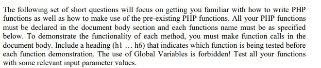 The following set of short questions will focus on getting you familiar with how to write PHP functions as well as how to make use of the pre-existing PHP functions. All your PHP functions must be declared in the document body section and each functions name must be as specified below. To demonstrate the functionality of each method, you must make function calls in the document body. Include a heading (hl.. h6) that indicates which function is being tested before each function demonstration. The use of Global Variables is forbidden! Test all your functions with some relevant input parameter values.