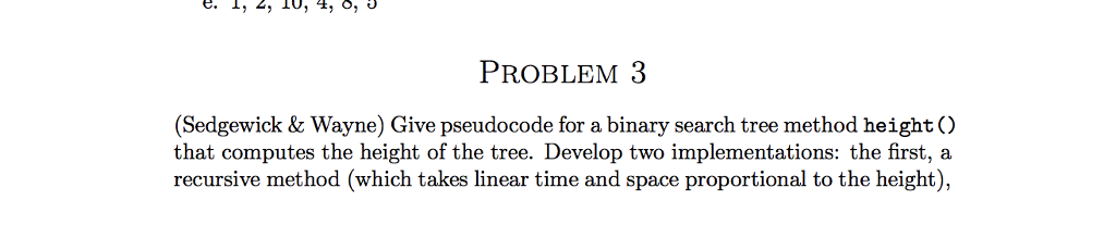 C. I, 4, l0, 44, O, PROBLEM 3 (Sedgewick & Wayne) Give pseudocode for a binary search tree method height ) that computes the height of the tree. Develop two implementations: the first, a recursive method (which takes linear time and space proportional to the height),
