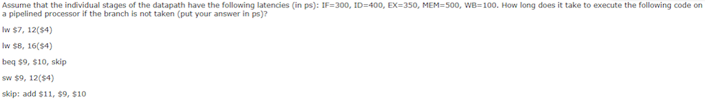 Assume that the individual stages of the datapath have the following latencies in ps : IF 300, ID=400, EX=350, MEM:500, wB100 How long does it take to execute the following code on a pipelined processor if the branch is not taken (put your answer in ps)? lw $7, 12($4) lw $8, 16($4) beq $9, $10, skip sw $9, 12($4) skip: add $11, $9, $10
