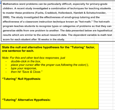 Mathematics word problems can be particularly difficult, especially for primary-grade children. a recent study investigated a combination of techniques for teaching students to master these problems (fuchs, craddock, hollenbeck, hamlett & schatschneider, 2008). the study investigated the effectiveness of small-group tutoring and the effectiveness of a classroom instruction technique known as hot-math. the hot-math program teaches students to recognize types or categories of problems so that they can generalize skills from one problem to another. the data presented below are hypothetical results which are similar to the actual research data. the dependent variable is math test score for each student after 16 weeks in the study. state the null and alternative hypotheses for the tutoring factor, one sentence for each. note: for this and other text-box responses, just double-click in the box, place your cursor after the proper cue,following the colon( type your response, then hit save & close. tutoring null hypothesis: tutoring alternative hypothesis: