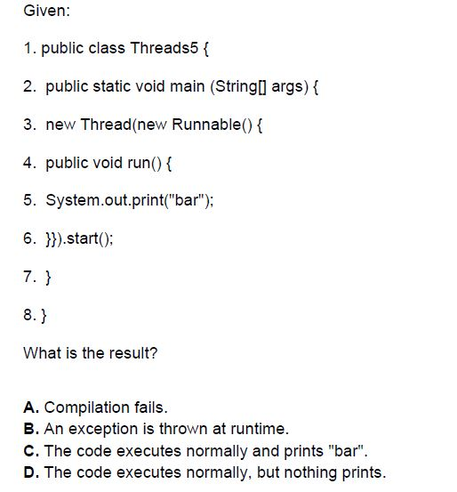 Given: 1. public class Threads5 f 2. public static void main (Stringl args) f 3. new Thread(new Runnable() 4. public void run) 5. System.out.print(bar); 6.).start(): 7. 1 What is the result? A. Compilation fails. B. An exception is thrown at runtime. C. The code executes normally and prints bar. D. The code executes normally. but nothing prints.
