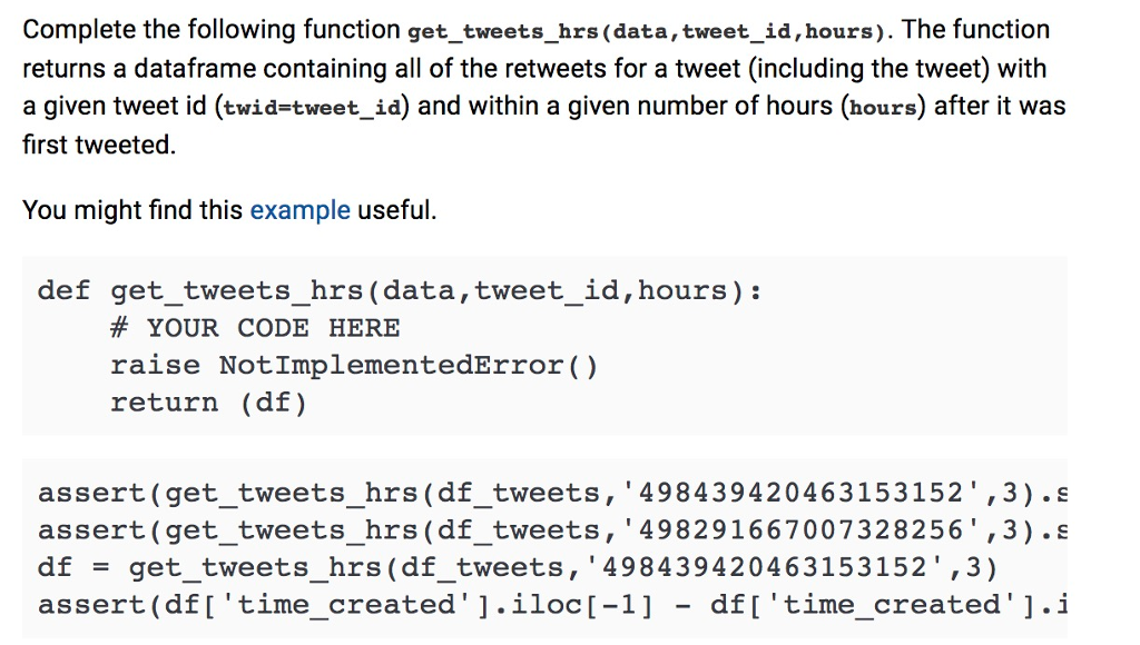 Complete the following function get_tweets_hrs (data, tweet_id,hours). The function returns a dataframe containing all of the retweets for a tweet (including the tweet) with a given tweet id (twid-tweet_id) and within a given number of hours (hours) after it wa:s first tweeted. You might find this example useful. def get_tweets_hrs (data,tweet_id,hours): # YOUR CODE HERE raise NotImplementedError() return (df) assert(get_tweets_hrs (df_tweets, 498439420463153152,3).s assert (get_tweets_hrs(df_tweets, 498291667007328256,3) .s df = get tweets. hrs (df-tweets, 498439420463153152,3) assert (dfItime_created1.iloc[-1 - df[time_created].i
