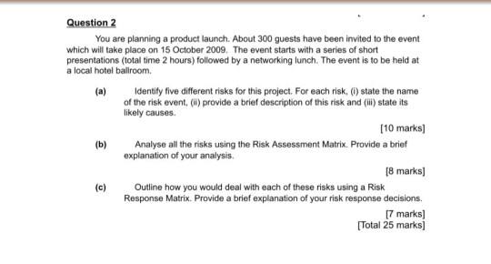 Question 2 You are planning a product launch. About 300 guests have been invited to the event which will take place on 15 October 2009. The event starts with a series of short presentations (total time 2 hours) followed by a networking lunch. The event is to be held at a local hotel ballroom. (a) dentify five different risks for this project. For each risk, () state the name of the risk event, (l) provide a brief description of this risk and (il) state its likely causes. [10 marks] Analyse all the risks using the Risk Assessment Matrix. Provide a brief explanation of your analysis. (b) 8 marks] (c) Outline how you would deal with each of these risks using a Risk Response Matrix. Provide a brief explanation of your risk response decisions. [7 marks] Total 25 marks)