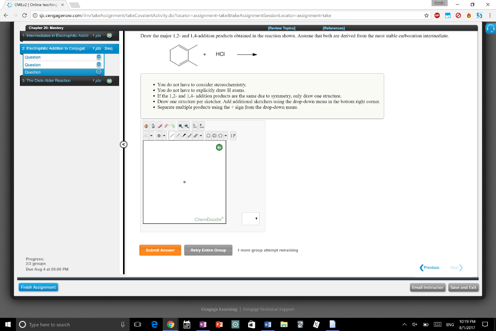 OWLv2| Online teaching x ← > C Dsjc.cengagenow.com/ilrn/takeAss.g ntActivity.do?locator= assignment-take&takeAssignmentSessionLocato assignment.take Chapter 20: Mastery Draw the major 1,2- and 1,4-addition products obtained in the reaction shown. Assume that both are derived from the most stable carbocation intermediate. 2. Electrophilic Addition to Conjugat.. 1pts 2req + HC Question Question 3、The Diels Aler Reaction . You do not have to consider stereochemistry . You do not have to explicitly draw H atoms If the 1,2- and 1,4- addition products are the same due to symmetry, only draw one structure. Draw one structure per sketcher. Add additional sketchers using the drop-down menu in the bolom right cormer. Separate multiple products using the +sign from the drop-down menu. Submit Answer Retry Entire Group 1 more group attempt remaining Progress 213 groups Due Aug 4 at 05:00 PM Previous Finish Assignment Email Instructor Save and Exit Cengage Learning O Type here to seardh ^ q×ヨ四ENG 10:19 PM 8/1/2017