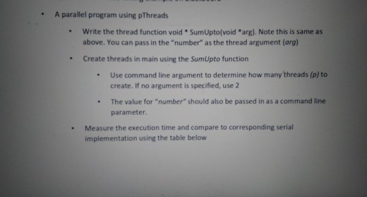 A parallel program using pThreads . write the thread function void * SumUpto(void *arg). Note this is same as above. You can pass in the number as the thread argument (arg) * Create threads in main using the SumUpto function .Use command line argument to determine how many threads (p) to create. If no argument is specified, use 2 . The value for number should also be passed in as a command line parameter . Measure the execution time and compare to corresponding serial implementation using the table below