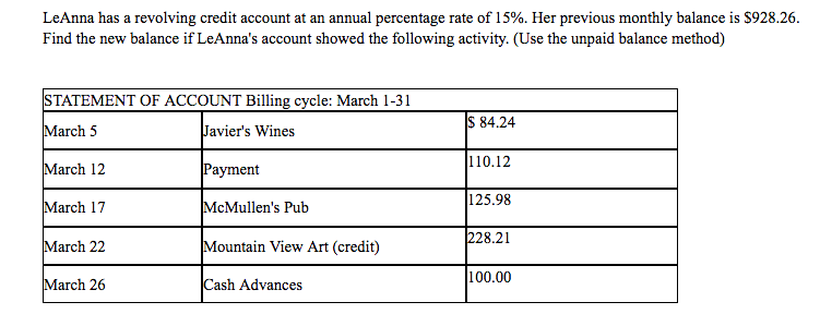 Lenna has a revolving credit account at an annual percentage rate of 15%. her previous monthly balance is s928.26. find the new balance if leannas account showed the following activity. (use the unpaid balance method) statement of account billing cycle: march 1-31 march 5 march 12 march 17 march 22 march 26 s 84.24 110.12 125.98 228.21 100.00 javiers wines mcmullens pub mountain view art (credit) ash advances