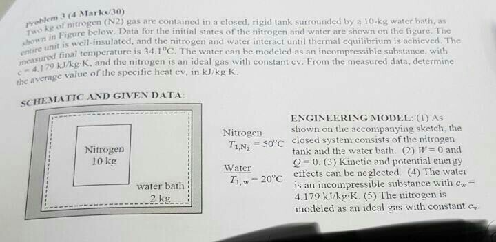 3 (4 Marks/30) rrelleo nitrogen (N2) gas are contained in a closed, rigid tank surrounded by a 10-kg water bath, as Twokg Figure below. Data for the initial states of the nitrogen and water are shown on the figure. The showns well-insulated, and the nitrogen and water interact until thermal equilibrium is achieved. The entire un d final temperature is 34.1°C. The water can be modeled as an incompressible substance, with mesuzo kJ/kg K, and the nitrogen is an ideal gas with constant cv. From the measured data, determine value of the specific heat cv, in kJ/kg K. the SCHEMATIC AND GIVEN DATA ENGINEERING MODEL: (1) As shown on the accompanying sketch, the Nitrogen T,N 50°C closed system consists ofthe nitrogen Nitrogen 10 kg tank and the water bath. (2) W= 0 and 0. (3) Kinetic and potential energy Water Ti, w 20°C c effects can be neglected. (4) The water water bath is an incompressible substance with cw 4.179 kJ/kg K. (5) The nitrogen is modeled as an ideal gas with constant c 2 kg 2.