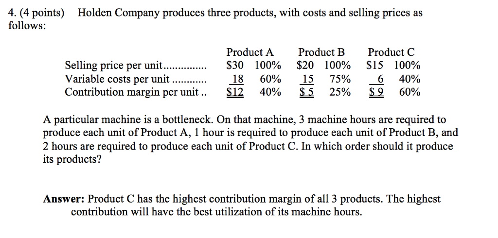 4. (4 points) Holden Company produces three products, with costs and selling prices as follows: Product A Product B Product C Selling price per unit $30 100% $20 100% $15 100% Variable costs per unit 18 60% 15 75% 6 40% Contribution margin per unit $12 40% 5 25% S 9 60% A particular machine is a bottleneck. On that machine, 3 machine hours are required to produce each unit of Product A, 1 hour is required to produce each unit of Product B, and 2 hours are required to produce each unit of Product C. In which order should it produce its products? Answer: Product C has the highest contribution margin of all 3 products. The highest contribution will have the best utilization of its machine hours.