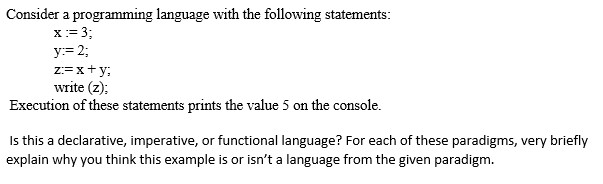 Consider a programming language with the following statements: y: 2 x ty write (z Execution of these statements prints the value 5 on the console s this a declarative, imperative, or functional language? For each of these paradigms, very briefly explain why you think this example is or isnt a language from the given paradigm