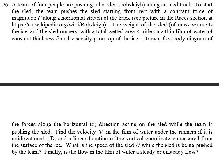 3) A team of four people are pushing a bobsled (bobsleigh) along an iced track. To start the sled, the team pushes the sled starting from rest with a constant force of magnitude F along a horizontal stretch of the track (see picture in the Races section at https://en.wikipedia.org/wiki/Bobsleigh). The weight of the sled (of mass m) melts the ice, and the sled runners, with a total wetted area A, ride on a thin film of water of constant thickness d and viscosity µ on top of the ice. Draw a free-body diagram of the forces along the horizontal (r) direction acting on the sled while the team is pushing the sled. Find the velocity V in the film of water under the runners if it is unidirectional, 1D, and a linear function of the vertical coordinate y measured fronm the surface of the ice. What is the speed of the sled U while the sled is being pushed by the team? Finally, is the flow in the film of water a steady or unsteady flow?