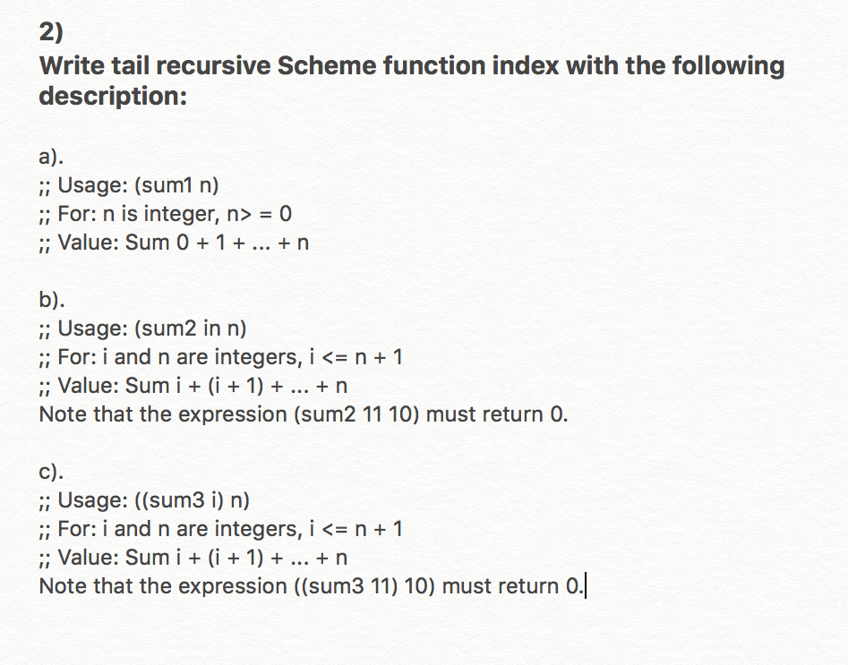 2) Write tail recursive Scheme function index with the following description: ;; Usage: (sum1 n) For: n is integer, n> = 0 , Value: Sum 0 1 n ;; Usage: (sum2 in n) ;; For i and n are integers, i <= n + 1 ; Value: Sum i(i 1) n Note that the expression (sum2 11 10) must return 0. c) ;; Usage: ((sum3 i) n) For i and n are integers, i <= n + 1 : Value: Sum i i1)+. rn Note that the expression ((sum3 11) 10) must return o.