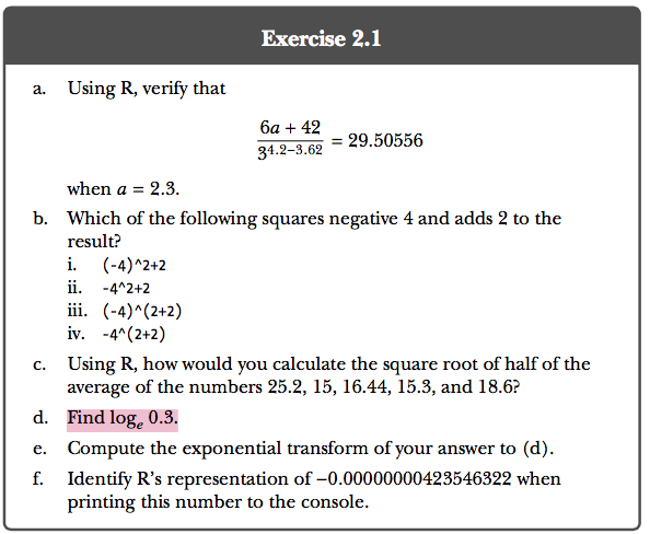 Exercise 2.1 a. Using R, verify that 6a + 42 34.2-3.62 29.50556 when a = 2.3 b. Which of the following squares negative 4 and adds 2 to the result? i. (-4)*2+2 ii. -4*2+2 iv. -4*(2+2) Using R, how would you calculate the square root of half of the average of the numbers 25.2, 15, 16.44, 15.3, and 18.6? Find logc 0.3. Compute the exponential transform of your answer to (d) Identify Rs representation of-0.00000000423546322 when printing this number to the console c. d. e.