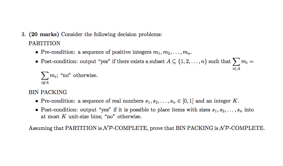 3. (20 marks) Consider the following decision problems PALKITI?ION Pre-condition: a sequence of positive integers mi,m2,...,m Post-condition: output yes if there exists a subset A C [1,2,...,n) such that m- mi - iEA ? mi: no otherwise. AgA BIN PACKING ·Pre-condition: a sequence of real numbers 81,82, . . . , sn ? [O, 1] and an integer K. » Post-condition: output yes if it is possible to place items with sizes s1, s2,... , Sn into at most K unit-size bins; no otherwise. Assuming that PARTITION is NP-COMPLETE, prove that BIN PACKING is NP-COMPLETE