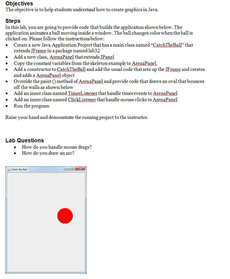 Objectives The objective is to help students understand how to create graphics in Java Steps In this lab, you are going to provide code that builds the application shown below. Thce application animates a ball moving inside a window. The ball changes color when theball is clicked on, Please follow the instructions below Create a new Java Application Project that has a main class named CatchTheBall1 that ex tends JErame in a package named lab32 Add a new class, ArenaPanel that extends JPanel Copy the constant variables from the skeleton example to ArenaPanel . . Add a constructor to CatchTheBall and add the usual code that sets up the JFrame and creates and adds a ArenaPanel object Override the paint 0 method of ArenaPanel and provide code that draws an oval that bounces off the walls as shown below . Add an inner class named TimerListener that handle timerevents to ArenaPanel . Add an inner class named ClickListener that handle mouse clicks to ArenaPanel . Run the programm Raise your hand and demonstrate the running project to the instructor Lab Questions How do you handle mouse drags? . How do you draw an arc? Catch the Ball